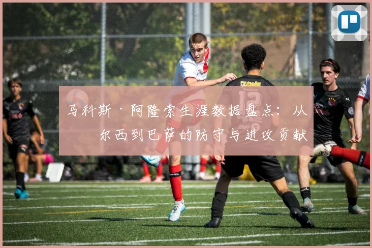 马科斯·阿隆索生涯数据盘点：从切尔西到巴萨的防守与进攻贡献