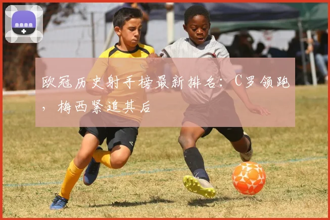 欧冠历史射手榜最新排名：C罗领跑，梅西紧追其后