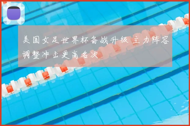 美国女足世界杯备战升级 主力阵容调整冲击更高名次