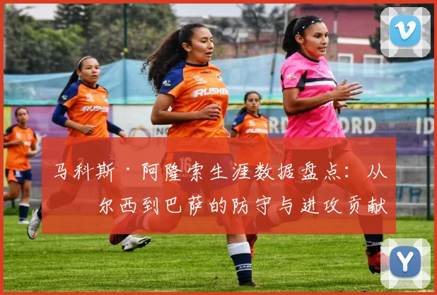 马科斯·阿隆索生涯数据盘点：从切尔西到巴萨的防守与进攻贡献