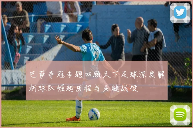 巴萨夺冠专题回顾天下足球深度解析球队崛起历程与关键战役