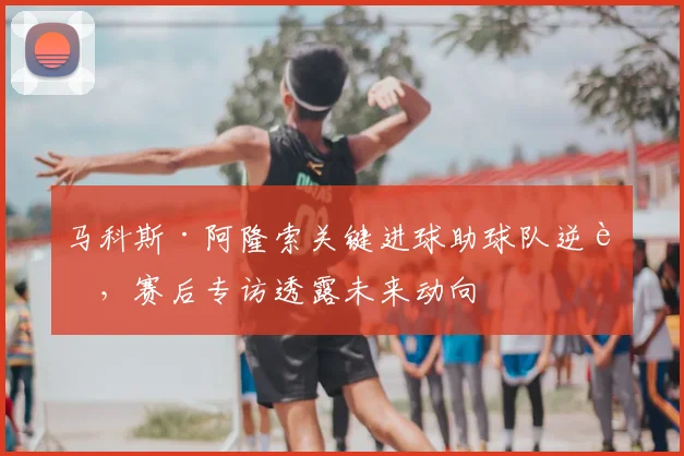 马科斯·阿隆索关键进球助球队逆转，赛后专访透露未来动向