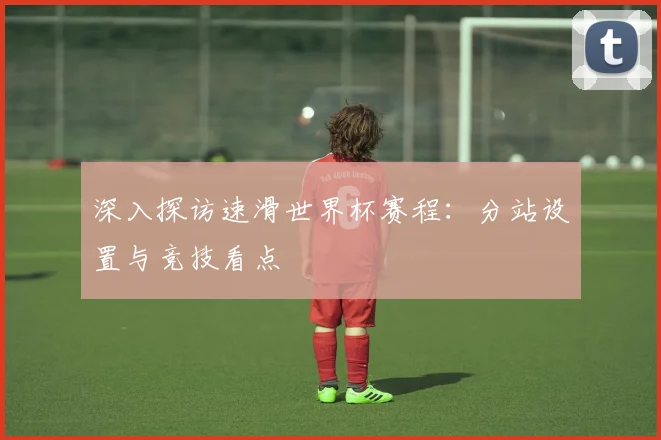 深入探访速滑世界杯赛程:分站设置与竞技看点