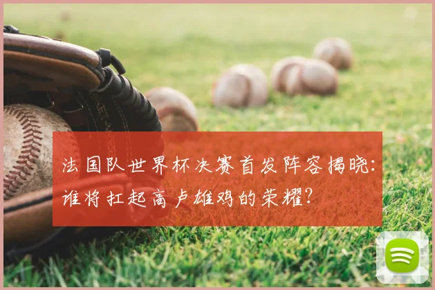 法国队世界杯决赛首发阵容揭晓:谁将扛起高卢雄鸡的荣耀?
