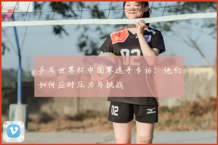 乒乓世界杯中国赛选手专访:他们如何应对压力与挑战