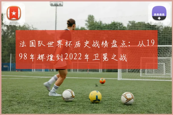 法国队世界杯历史战绩盘点:从1998年辉煌到2022年卫冕之战