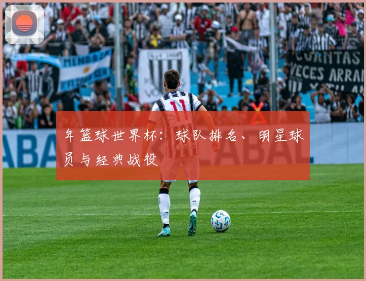 年篮球世界杯:球队排名、明星球员与经典战役