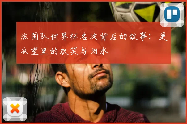 法国队世界杯名次背后的故事:更衣室里的欢笑与泪水