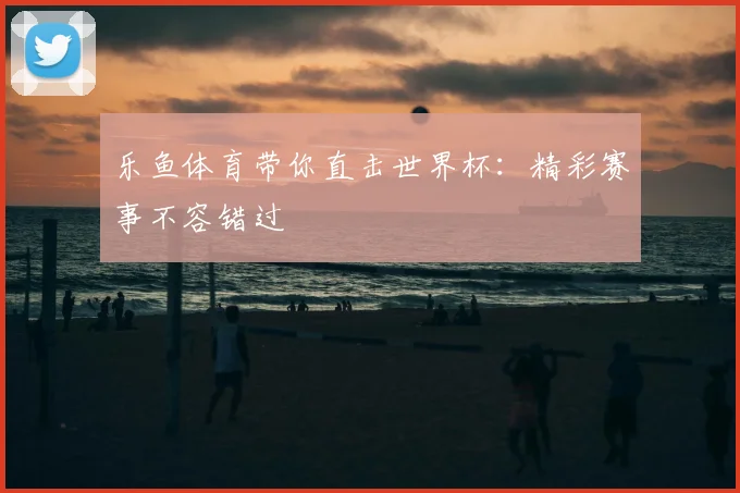 乐鱼体育带你直击世界杯:精彩赛事不容错过