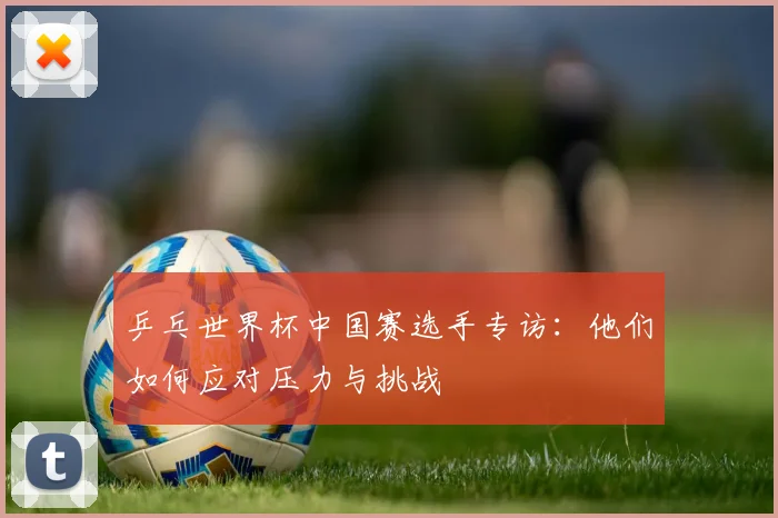 乒乓世界杯中国赛选手专访：他们如何应对压力与挑战