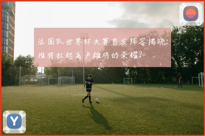 法国队世界杯决赛首发阵容揭晓:谁将扛起高卢雄鸡的荣耀?