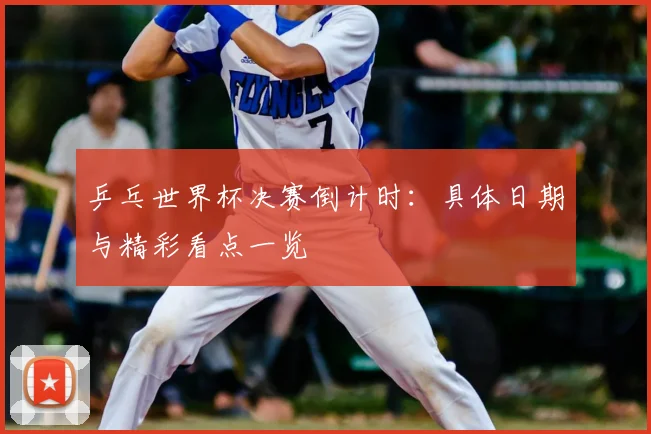 乒乓世界杯决赛倒计时:具体日期与精彩看点一览
