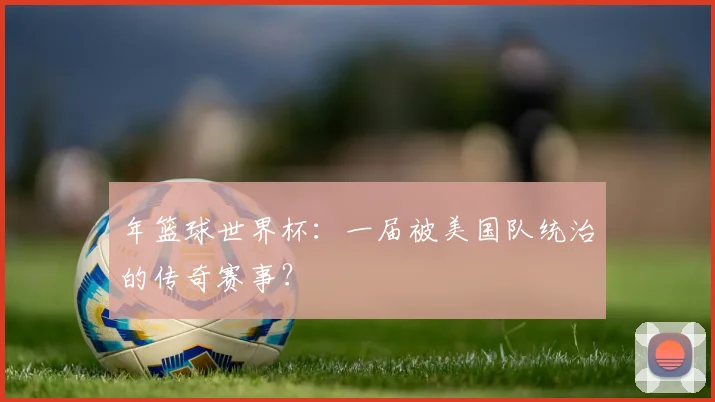 年篮球世界杯:一届被美国队统治的传奇赛事?