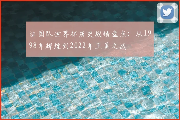 法国队世界杯历史战绩盘点:从1998年辉煌到2022年卫冕之战