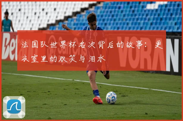 法国队世界杯名次背后的故事：更衣室里的欢笑与泪水
